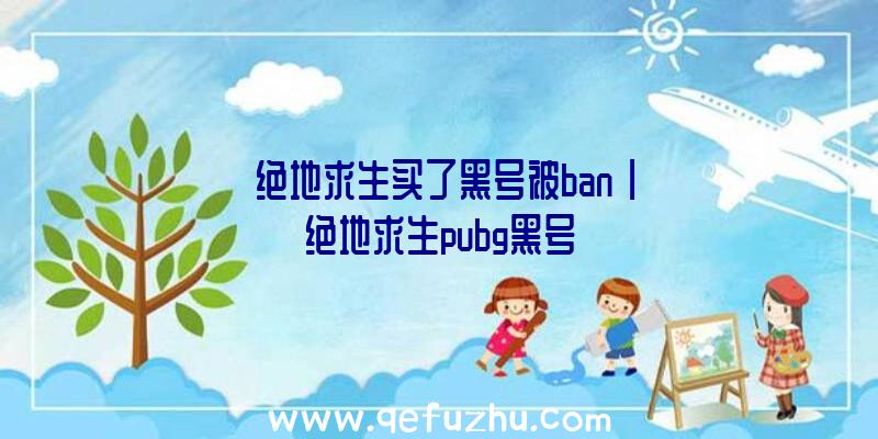 「绝地求生买了黑号被ban」|绝地求生pubg黑号